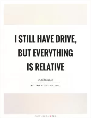 I still have drive, but everything is relative Picture Quote #1