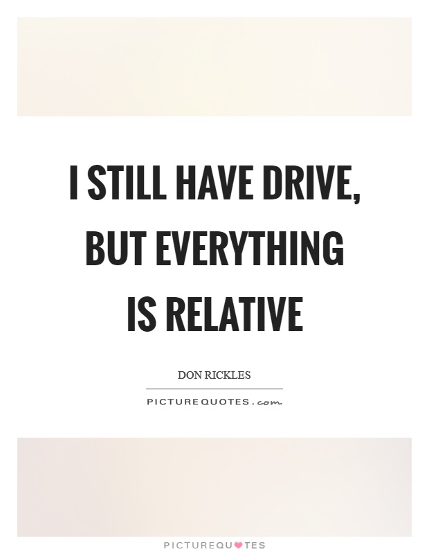 I still have drive, but everything is relative Picture Quote #1