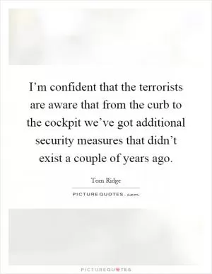 I’m confident that the terrorists are aware that from the curb to the cockpit we’ve got additional security measures that didn’t exist a couple of years ago Picture Quote #1