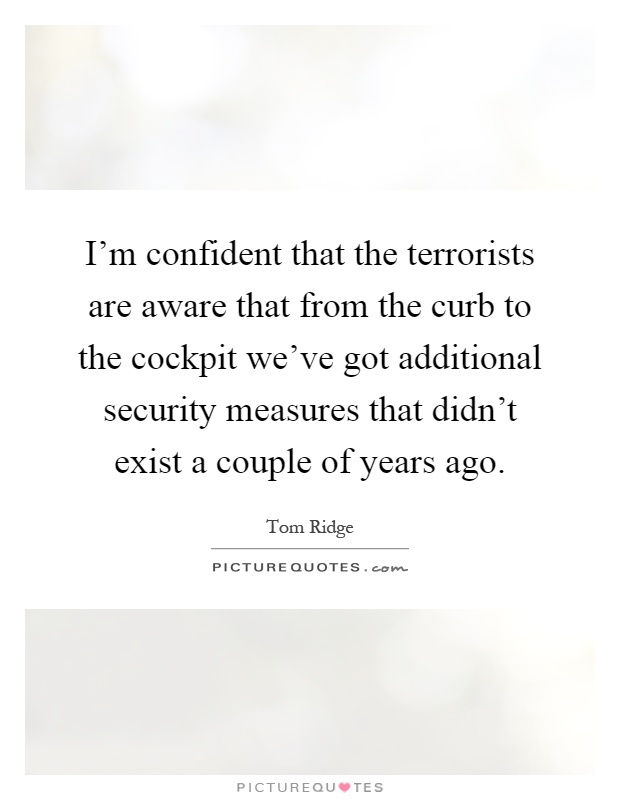 I'm confident that the terrorists are aware that from the curb to the cockpit we've got additional security measures that didn't exist a couple of years ago Picture Quote #1