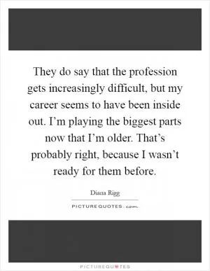 They do say that the profession gets increasingly difficult, but my career seems to have been inside out. I’m playing the biggest parts now that I’m older. That’s probably right, because I wasn’t ready for them before Picture Quote #1