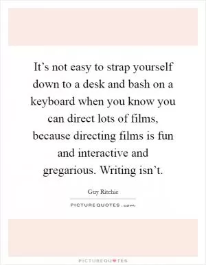 It’s not easy to strap yourself down to a desk and bash on a keyboard when you know you can direct lots of films, because directing films is fun and interactive and gregarious. Writing isn’t Picture Quote #1