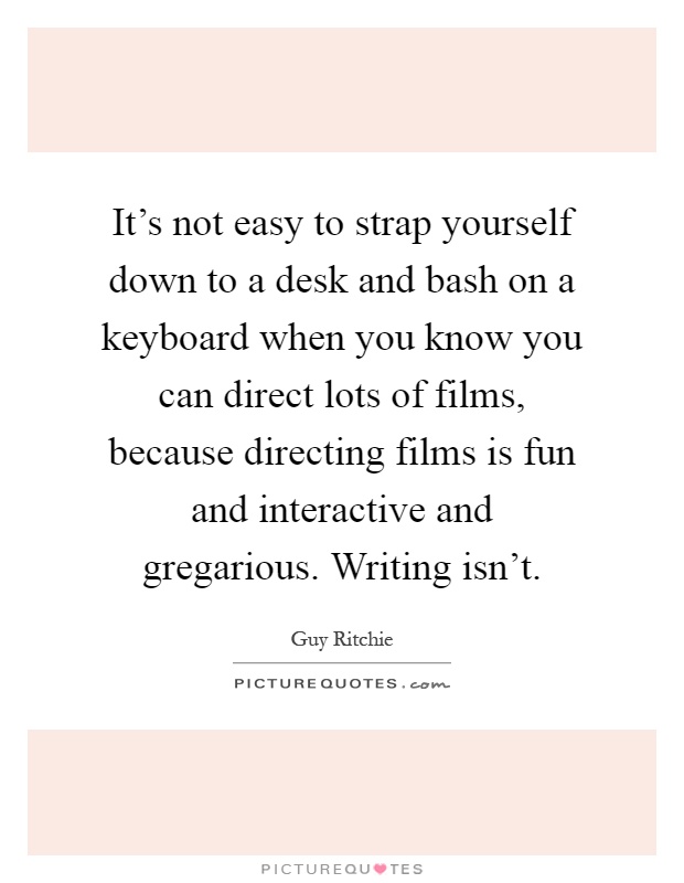 It's not easy to strap yourself down to a desk and bash on a keyboard when you know you can direct lots of films, because directing films is fun and interactive and gregarious. Writing isn't Picture Quote #1