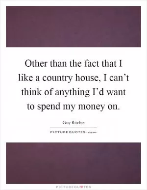 Other than the fact that I like a country house, I can’t think of anything I’d want to spend my money on Picture Quote #1