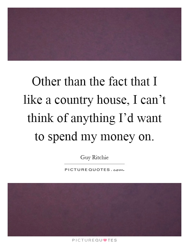 Other than the fact that I like a country house, I can't think of anything I'd want to spend my money on Picture Quote #1