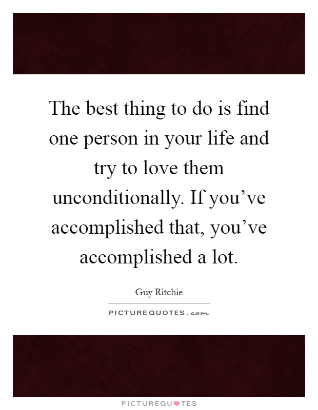 The best thing to do is find one person in your life and try to love them unconditionally. If you've accomplished that, you've accomplished a lot Picture Quote #1