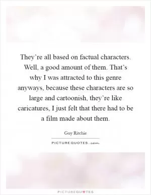 They’re all based on factual characters. Well, a good amount of them. That’s why I was attracted to this genre anyways, because these characters are so large and cartoonish, they’re like caricatures, I just felt that there had to be a film made about them Picture Quote #1