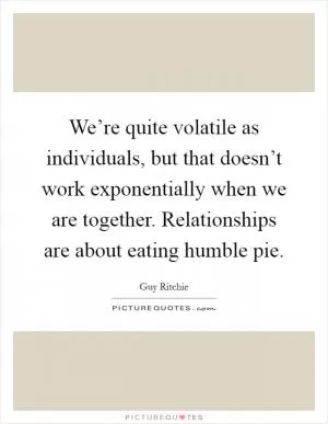 We’re quite volatile as individuals, but that doesn’t work exponentially when we are together. Relationships are about eating humble pie Picture Quote #1