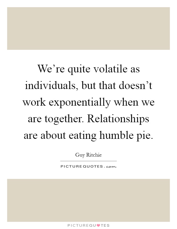 We're quite volatile as individuals, but that doesn't work exponentially when we are together. Relationships are about eating humble pie Picture Quote #1