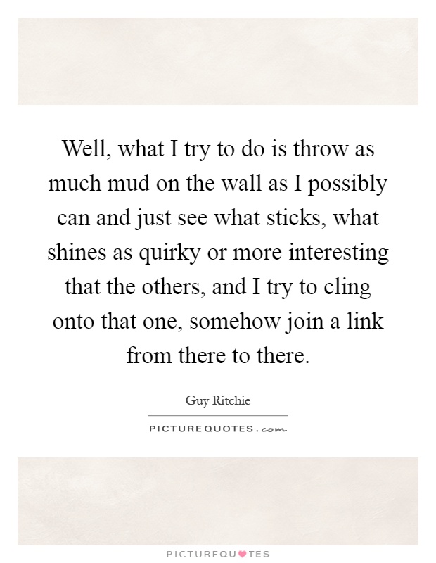 Well, what I try to do is throw as much mud on the wall as I possibly can and just see what sticks, what shines as quirky or more interesting that the others, and I try to cling onto that one, somehow join a link from there to there Picture Quote #1