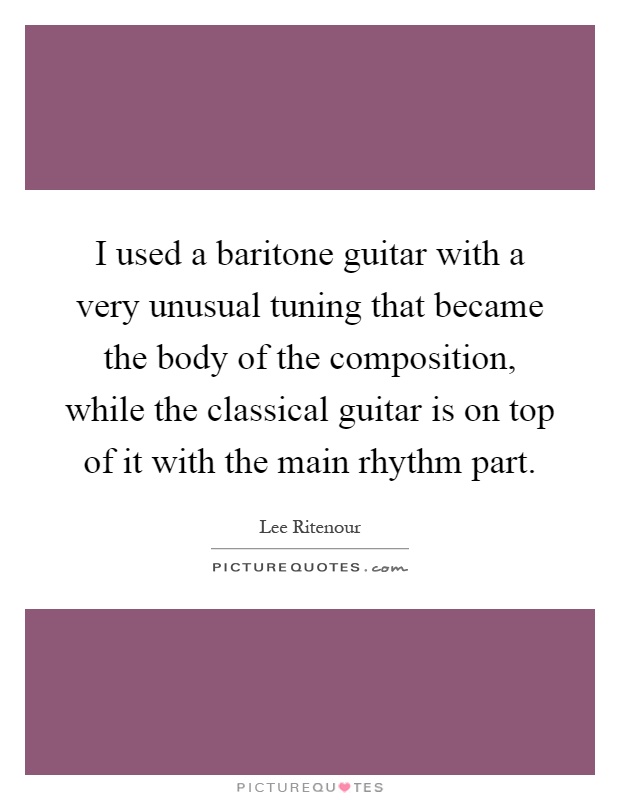 I used a baritone guitar with a very unusual tuning that became the body of the composition, while the classical guitar is on top of it with the main rhythm part Picture Quote #1