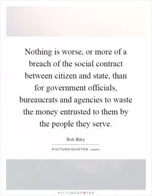 Nothing is worse, or more of a breach of the social contract between citizen and state, than for government officials, bureaucrats and agencies to waste the money entrusted to them by the people they serve Picture Quote #1
