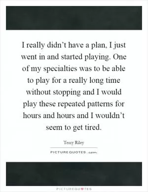 I really didn’t have a plan, I just went in and started playing. One of my specialties was to be able to play for a really long time without stopping and I would play these repeated patterns for hours and hours and I wouldn’t seem to get tired Picture Quote #1