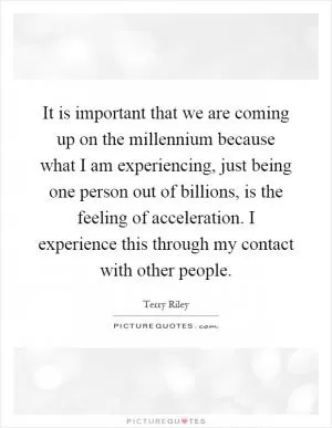 It is important that we are coming up on the millennium because what I am experiencing, just being one person out of billions, is the feeling of acceleration. I experience this through my contact with other people Picture Quote #1