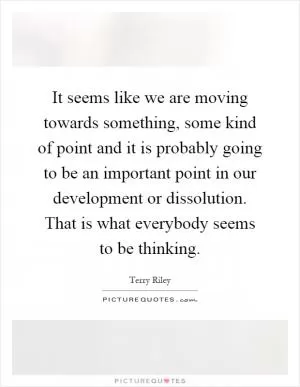 It seems like we are moving towards something, some kind of point and it is probably going to be an important point in our development or dissolution. That is what everybody seems to be thinking Picture Quote #1