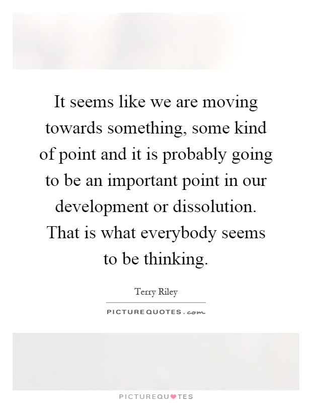 It seems like we are moving towards something, some kind of point and it is probably going to be an important point in our development or dissolution. That is what everybody seems to be thinking Picture Quote #1