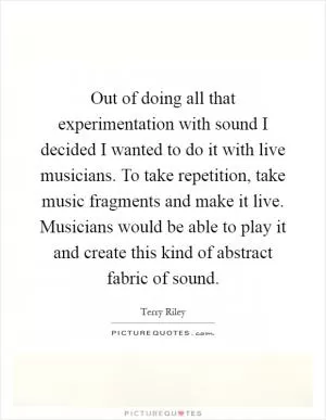 Out of doing all that experimentation with sound I decided I wanted to do it with live musicians. To take repetition, take music fragments and make it live. Musicians would be able to play it and create this kind of abstract fabric of sound Picture Quote #1