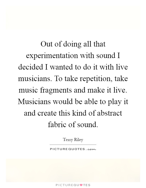 Out of doing all that experimentation with sound I decided I wanted to do it with live musicians. To take repetition, take music fragments and make it live. Musicians would be able to play it and create this kind of abstract fabric of sound Picture Quote #1