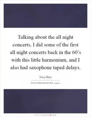 Talking about the all night concerts, I did some of the first all night concerts back in the 60’s with this little harmonium, and I also had saxophone taped delays Picture Quote #1