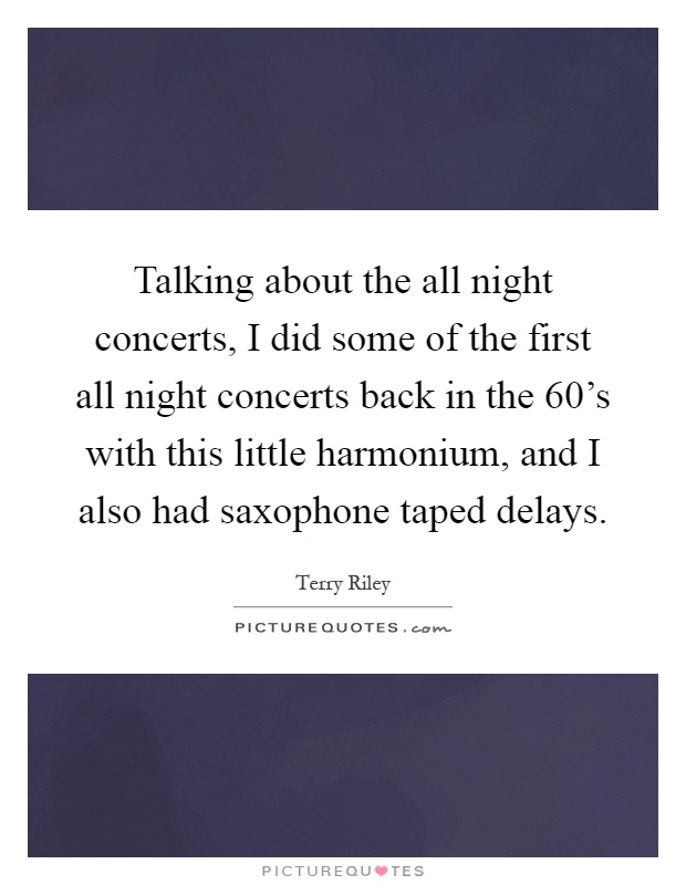Talking about the all night concerts, I did some of the first all night concerts back in the 60's with this little harmonium, and I also had saxophone taped delays Picture Quote #1
