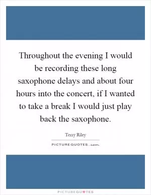 Throughout the evening I would be recording these long saxophone delays and about four hours into the concert, if I wanted to take a break I would just play back the saxophone Picture Quote #1