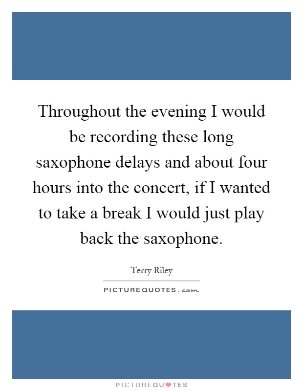 Throughout the evening I would be recording these long saxophone delays and about four hours into the concert, if I wanted to take a break I would just play back the saxophone Picture Quote #1