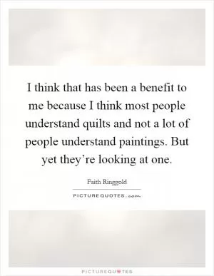 I think that has been a benefit to me because I think most people understand quilts and not a lot of people understand paintings. But yet they’re looking at one Picture Quote #1