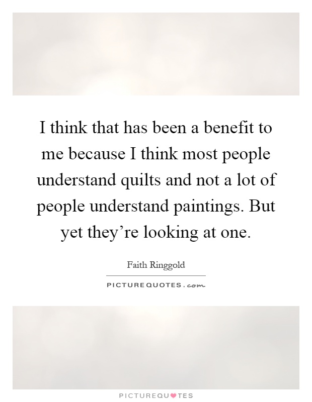 I think that has been a benefit to me because I think most people understand quilts and not a lot of people understand paintings. But yet they're looking at one Picture Quote #1