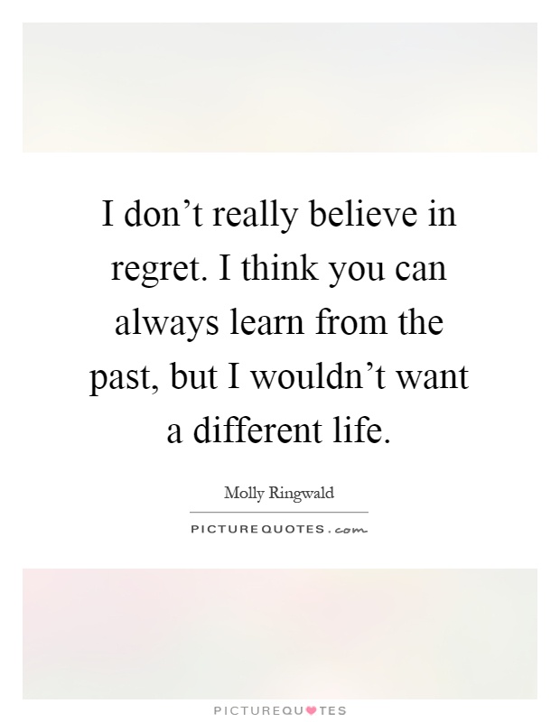 I don't really believe in regret. I think you can always learn from the past, but I wouldn't want a different life Picture Quote #1