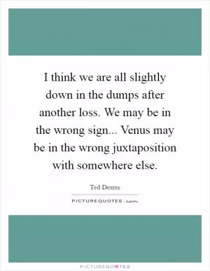 I think we are all slightly down in the dumps after another loss. We may be in the wrong sign... Venus may be in the wrong juxtaposition with somewhere else Picture Quote #1