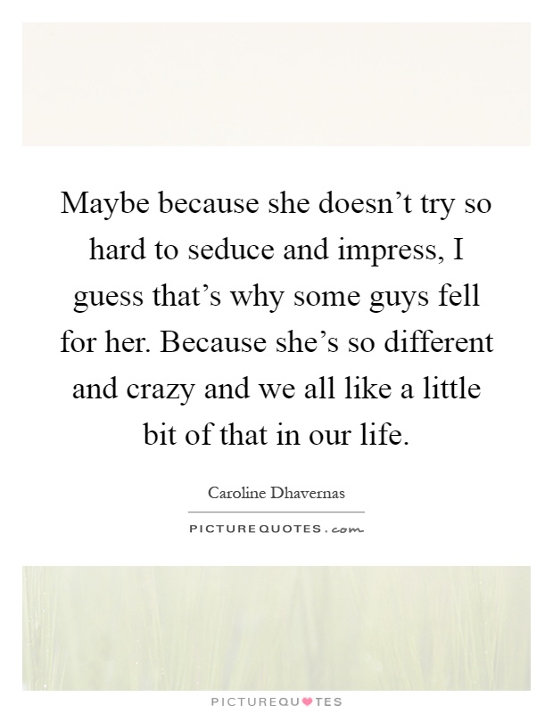 Maybe because she doesn't try so hard to seduce and impress, I guess that's why some guys fell for her. Because she's so different and crazy and we all like a little bit of that in our life Picture Quote #1