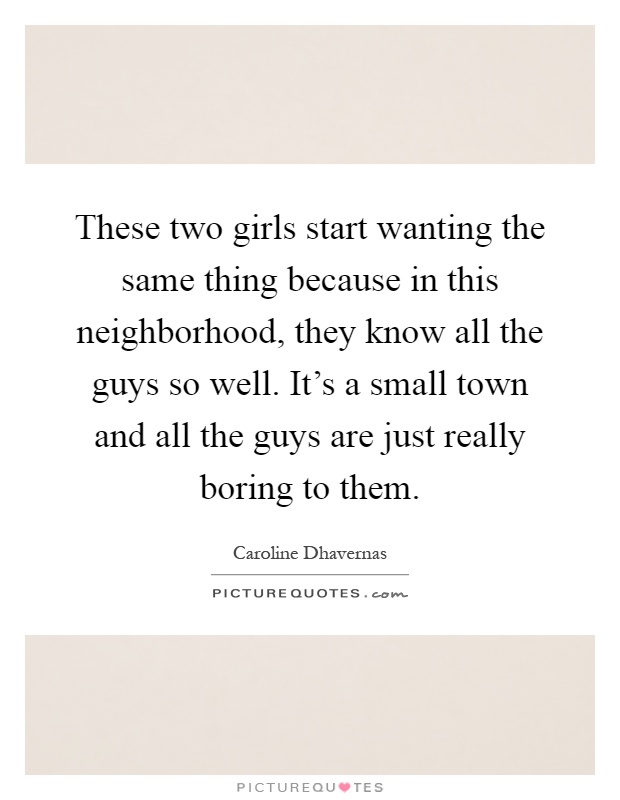 These two girls start wanting the same thing because in this neighborhood, they know all the guys so well. It's a small town and all the guys are just really boring to them Picture Quote #1