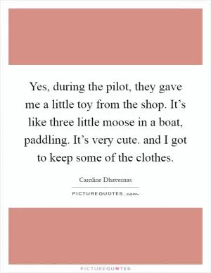 Yes, during the pilot, they gave me a little toy from the shop. It’s like three little moose in a boat, paddling. It’s very cute. and I got to keep some of the clothes Picture Quote #1