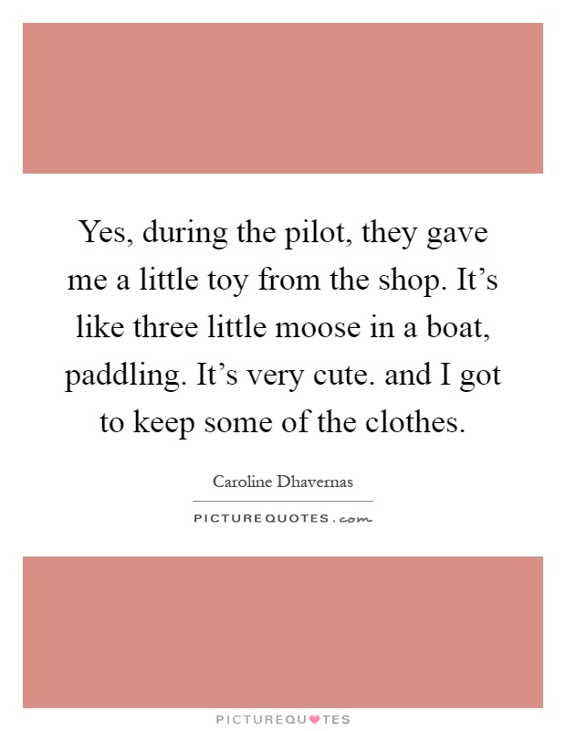 Yes, during the pilot, they gave me a little toy from the shop. It's like three little moose in a boat, paddling. It's very cute. and I got to keep some of the clothes Picture Quote #1