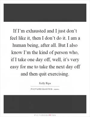 If I’m exhausted and I just don’t feel like it, then I don’t do it. I am a human being, after all. But I also know I’m the kind of person who, if I take one day off, well, it’s very easy for me to take the next day off and then quit exercising Picture Quote #1