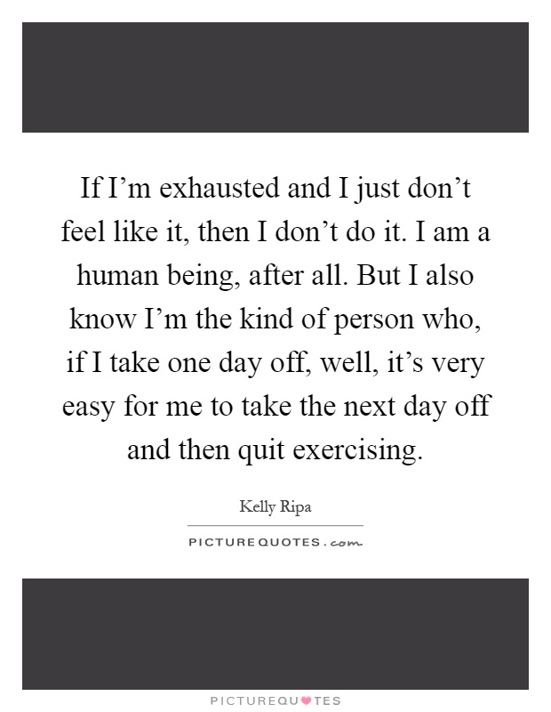 If I'm exhausted and I just don't feel like it, then I don't do it. I am a human being, after all. But I also know I'm the kind of person who, if I take one day off, well, it's very easy for me to take the next day off and then quit exercising Picture Quote #1