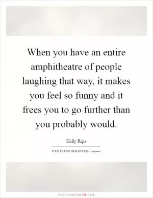 When you have an entire amphitheatre of people laughing that way, it makes you feel so funny and it frees you to go further than you probably would Picture Quote #1
