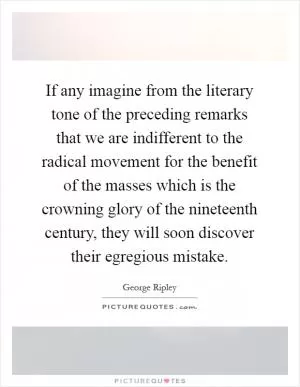 If any imagine from the literary tone of the preceding remarks that we are indifferent to the radical movement for the benefit of the masses which is the crowning glory of the nineteenth century, they will soon discover their egregious mistake Picture Quote #1