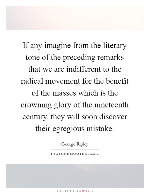 If any imagine from the literary tone of the preceding remarks that we are indifferent to the radical movement for the benefit of the masses which is the crowning glory of the nineteenth century, they will soon discover their egregious mistake Picture Quote #1