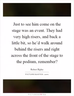 Just to see him come on the stage was an event. They had very high risers, and back a little bit, so he’d walk around behind the risers and right across the front of the stage to the podium, remember? Picture Quote #1