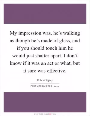 My impression was, he’s walking as though he’s made of glass, and if you should touch him he would just shatter apart. I don’t know if it was an act or what, but it sure was effective Picture Quote #1