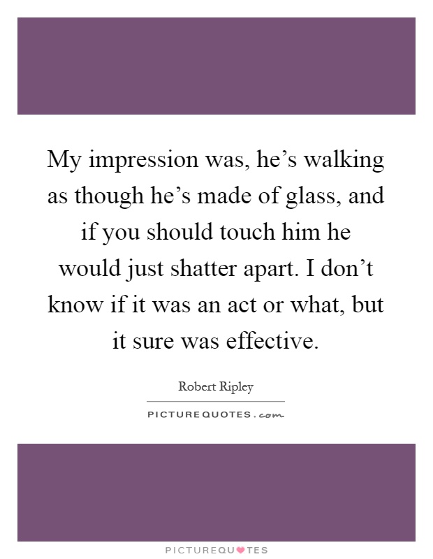 My impression was, he's walking as though he's made of glass, and if you should touch him he would just shatter apart. I don't know if it was an act or what, but it sure was effective Picture Quote #1