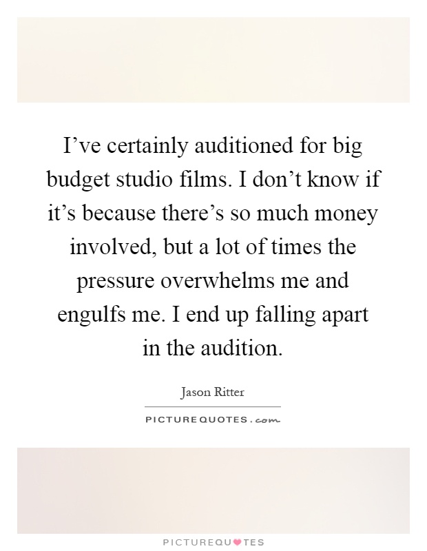 I've certainly auditioned for big budget studio films. I don't know if it's because there's so much money involved, but a lot of times the pressure overwhelms me and engulfs me. I end up falling apart in the audition Picture Quote #1