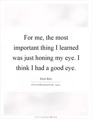 For me, the most important thing I learned was just honing my eye. I think I had a good eye Picture Quote #1