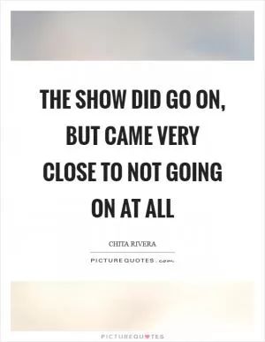 The show did go on, but came very close to not going on at all Picture Quote #1