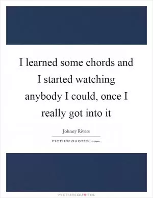 I learned some chords and I started watching anybody I could, once I really got into it Picture Quote #1