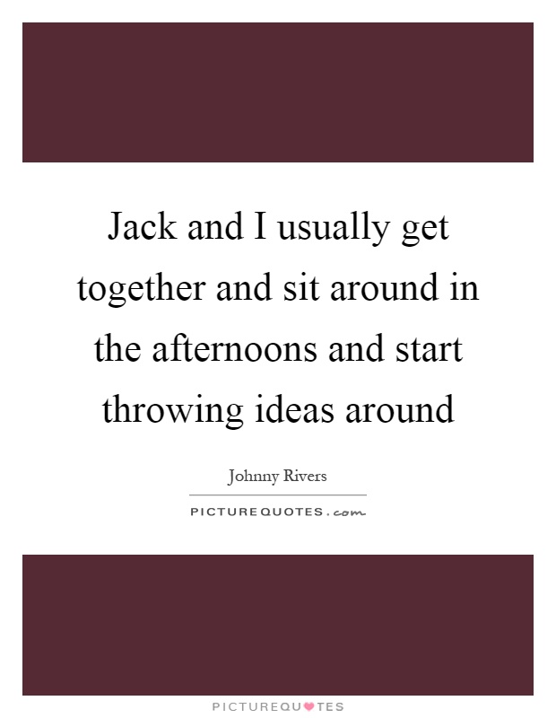 Jack and I usually get together and sit around in the afternoons and start throwing ideas around Picture Quote #1