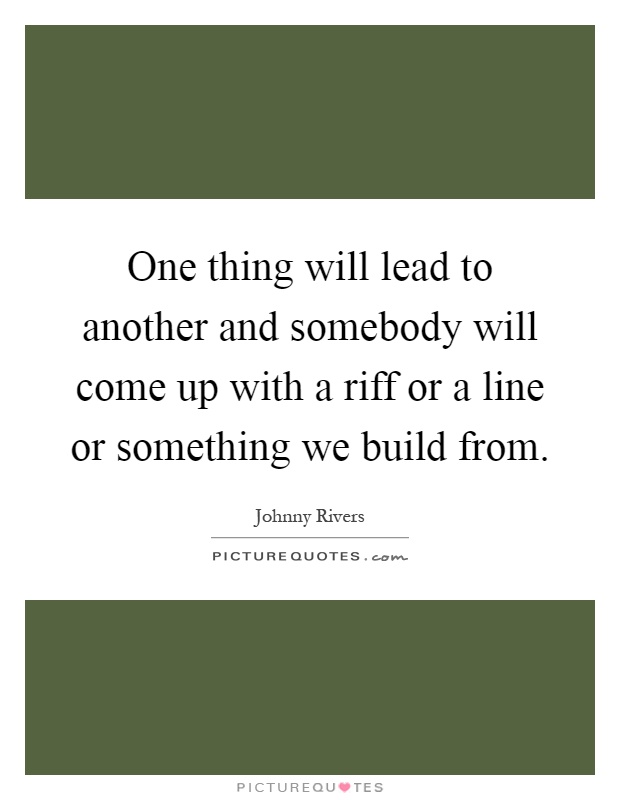 One thing will lead to another and somebody will come up with a riff or a line or something we build from Picture Quote #1