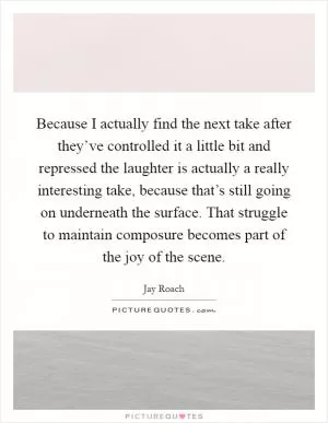 Because I actually find the next take after they’ve controlled it a little bit and repressed the laughter is actually a really interesting take, because that’s still going on underneath the surface. That struggle to maintain composure becomes part of the joy of the scene Picture Quote #1