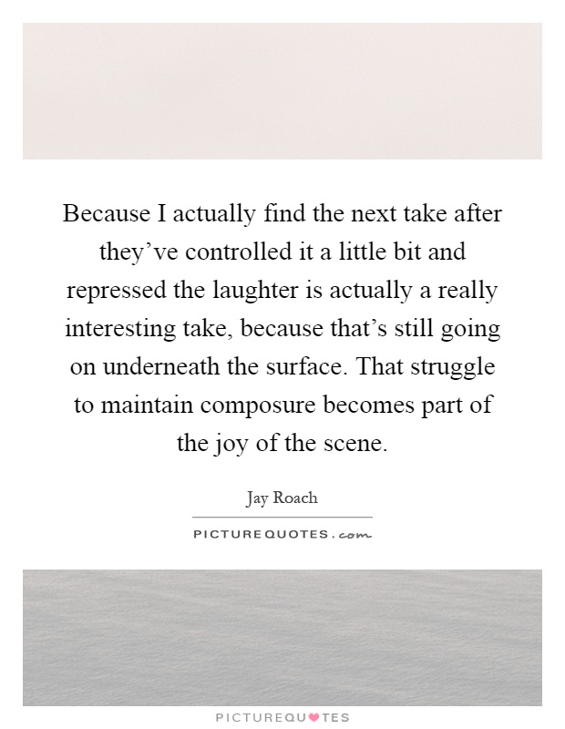 Because I actually find the next take after they've controlled it a little bit and repressed the laughter is actually a really interesting take, because that's still going on underneath the surface. That struggle to maintain composure becomes part of the joy of the scene Picture Quote #1